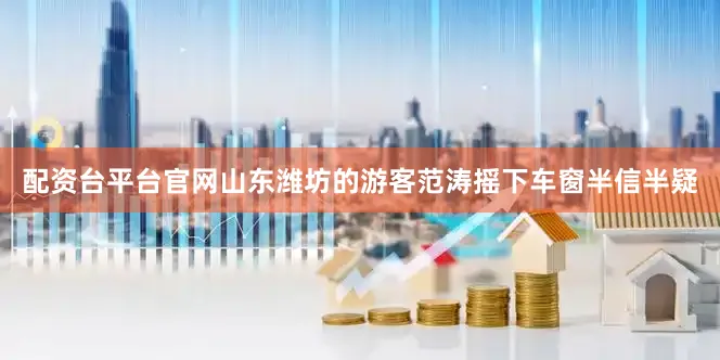 配资台平台官网山东潍坊的游客范涛摇下车窗半信半疑