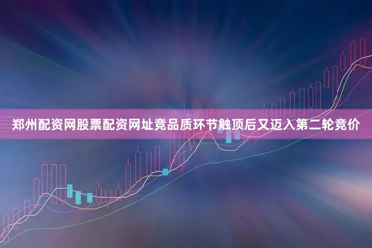 郑州配资网股票配资网址竞品质环节触顶后又迈入第二轮竞价