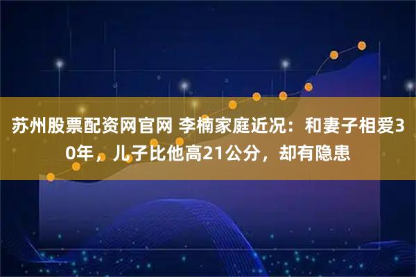 苏州股票配资网官网 李楠家庭近况：和妻子相爱30年，儿子比他高21公分，却有隐患