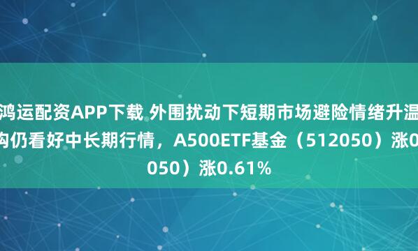 鸿运配资APP下载 外围扰动下短期市场避险情绪升温，机构仍看好中长期行情，A500ETF基金（512050）涨0.61%