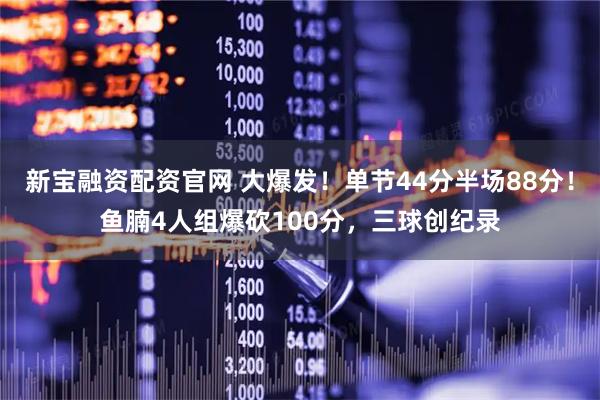 新宝融资配资官网 大爆发！单节44分半场88分！鱼腩4人组爆砍100分，三球创纪录