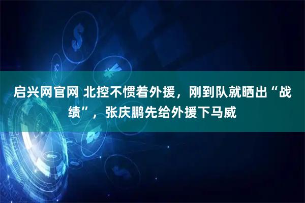 启兴网官网 北控不惯着外援，刚到队就晒出“战绩”，张庆鹏先给外援下马威