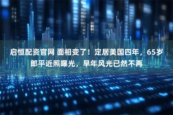 启恒配资官网 面相变了！定居美国四年，65岁郎平近照曝光，早年风光已然不再