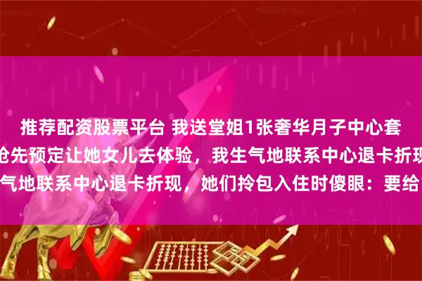 推荐配资股票平台 我送堂姐1张奢华月子中心套餐，堂姐告诉我她婆婆抢先预定让她女儿去体验，我生气地联系中心退卡折现，她们拎包入住时傻眼：要给15万