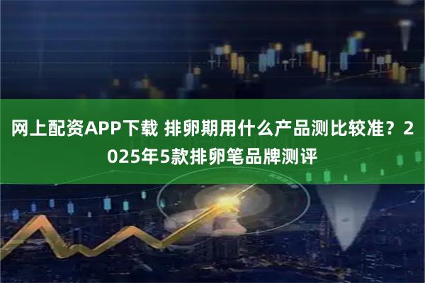 网上配资APP下载 排卵期用什么产品测比较准？2025年5款排卵笔品牌测评