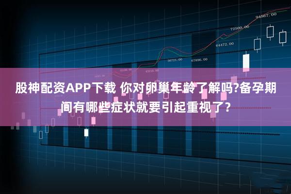 股神配资APP下载 你对卵巢年龄了解吗?备孕期间有哪些症状就要引起重视了？