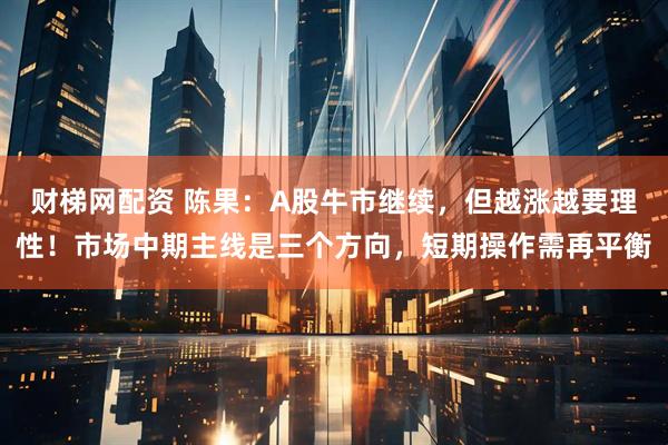 财梯网配资 陈果：A股牛市继续，但越涨越要理性！市场中期主线是三个方向，短期操作需再平衡