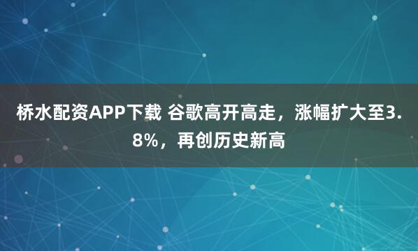 桥水配资APP下载 谷歌高开高走，涨幅扩大至3.8%，再创历史新高