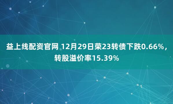 益上线配资官网 12月29日荣23转债下跌0.66%，转股溢价率15.39%