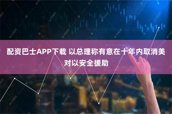 配资巴士APP下载 以总理称有意在十年内取消美对以安全援助