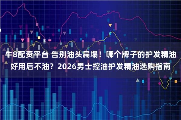 牛8配资平台 告别油头扁塌！哪个牌子的护发精油好用后不油？2026男士控油护发精油选购指南
