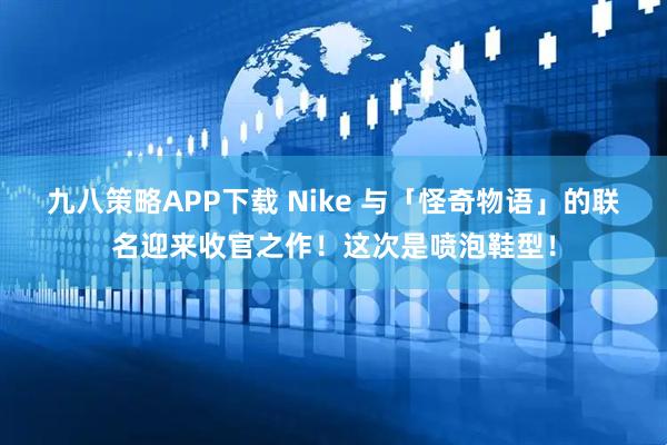 九八策略APP下载 Nike 与「怪奇物语」的联名迎来收官之作！这次是喷泡鞋型！