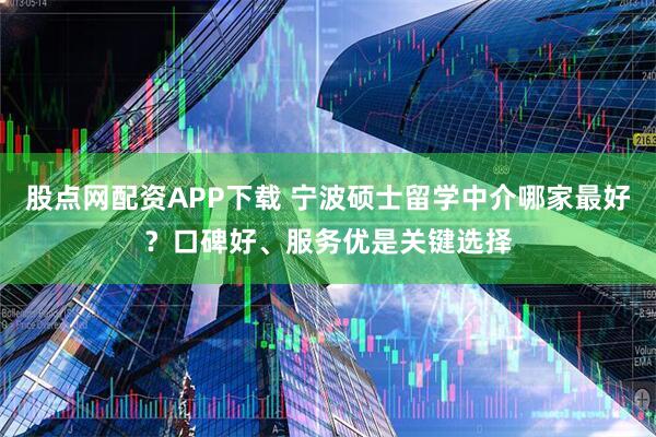 股点网配资APP下载 宁波硕士留学中介哪家最好？口碑好、服务优是关键选择