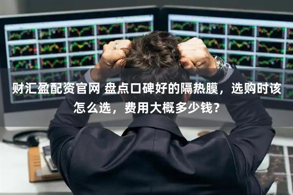 财汇盈配资官网 盘点口碑好的隔热膜，选购时该怎么选，费用大概多少钱？