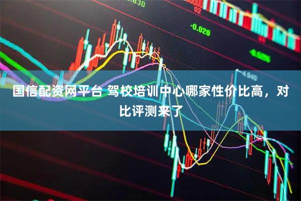 国信配资网平台 驾校培训中心哪家性价比高，对比评测来了