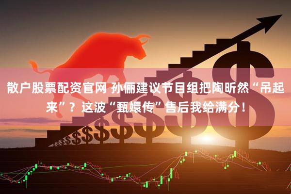 散户股票配资官网 孙俪建议节目组把陶昕然“吊起来”?这波“甄嬛传”售后我给满分!