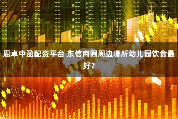 恩卓中盈配资平台 东信商圈周边哪所幼儿园饮食最好?
