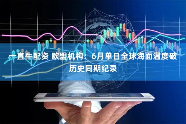 一直牛配资 欧盟机构：6月单日全球海面温度破历史同期纪录